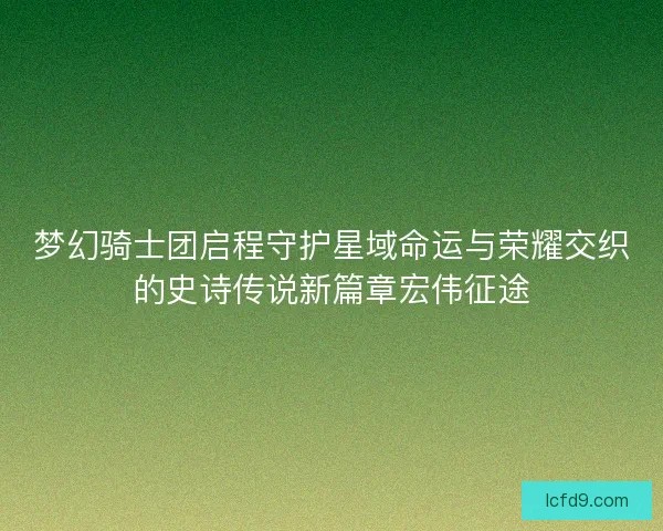 梦幻骑士团启程守护星域命运与荣耀交织的史诗传说新篇章宏伟征途