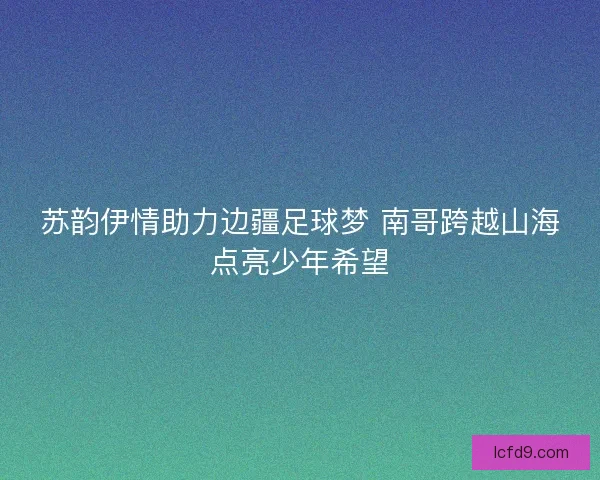 苏韵伊情助力边疆足球梦 南哥跨越山海点亮少年希望