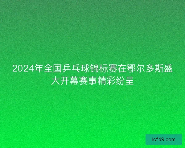 2024年全国乒乓球锦标赛在鄂尔多斯盛大开幕赛事精彩纷呈