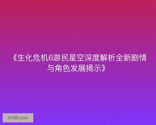《生化危机6游民星空深度解析全新剧情与角色发展揭示》