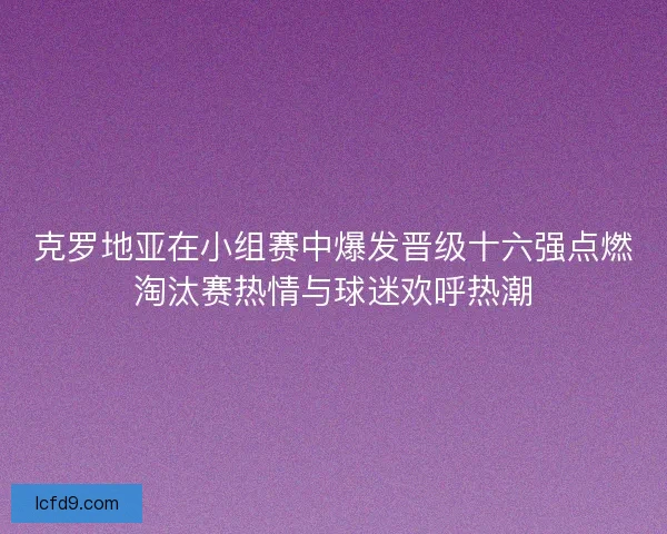 克罗地亚在小组赛中爆发晋级十六强点燃淘汰赛热情与球迷欢呼热潮