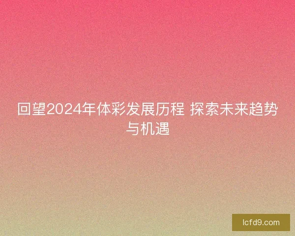 回望2024年体彩发展历程 探索未来趋势与机遇