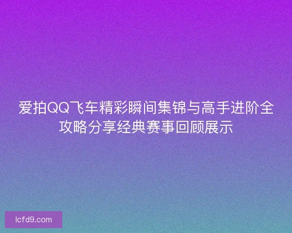 爱拍QQ飞车精彩瞬间集锦与高手进阶全攻略分享经典赛事回顾展示