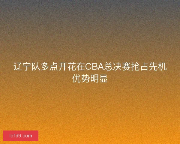 辽宁队多点开花在CBA总决赛抢占先机优势明显