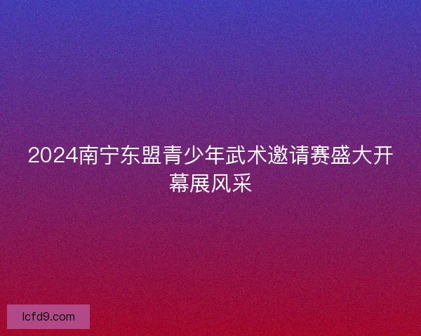 2024南宁东盟青少年武术邀请赛盛大开幕展风采