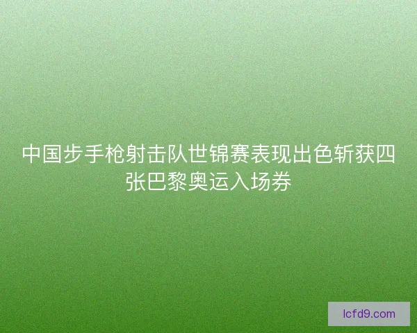 中国步手枪射击队世锦赛表现出色斩获四张巴黎奥运入场券