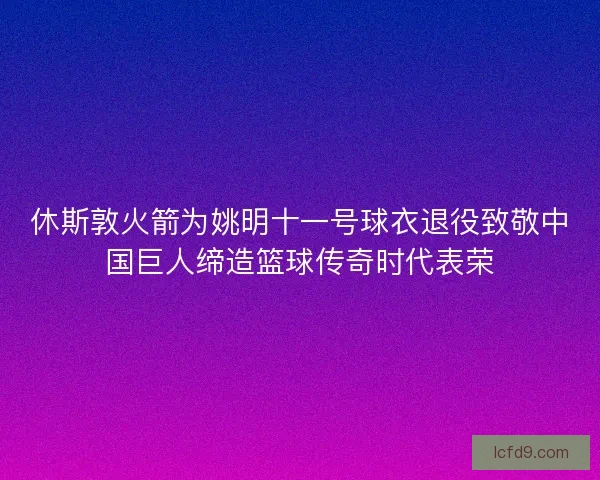休斯敦火箭为姚明十一号球衣退役致敬中国巨人缔造篮球传奇时代表荣