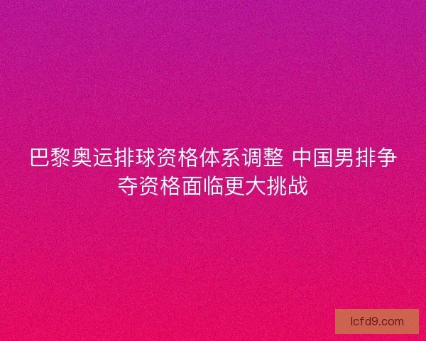 巴黎奥运排球资格体系调整 中国男排争夺资格面临更大挑战