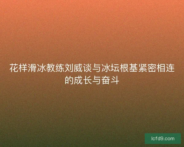 花样滑冰教练刘威谈与冰坛根基紧密相连的成长与奋斗