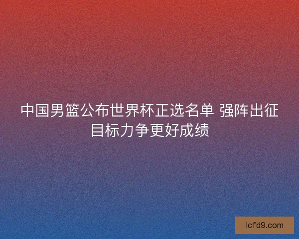 中国男篮公布世界杯正选名单 强阵出征目标力争更好成绩