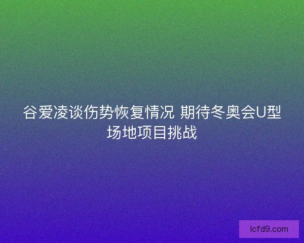 谷爱凌谈伤势恢复情况 期待冬奥会U型场地项目挑战