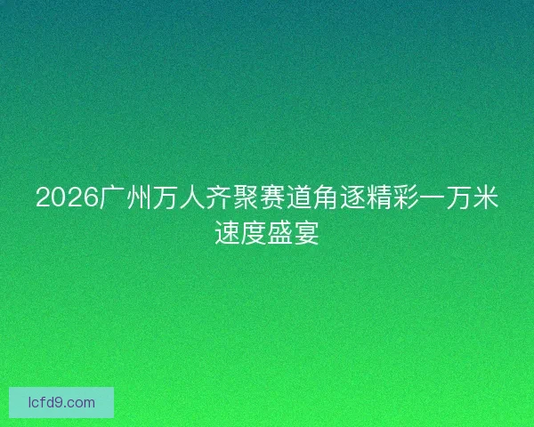 2026广州万人齐聚赛道角逐精彩一万米速度盛宴