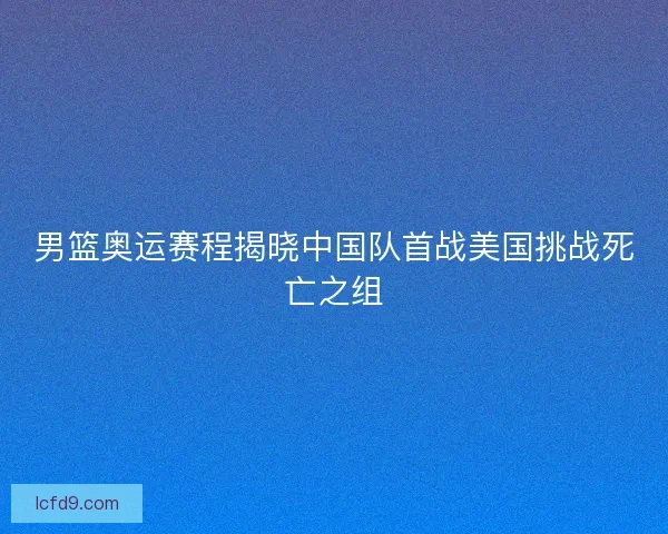 男篮奥运赛程揭晓中国队首战美国挑战死亡之组