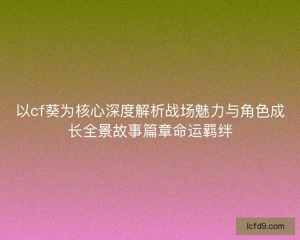 以cf葵为核心深度解析战场魅力与角色成长全景故事篇章命运羁绊