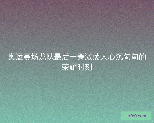 奥运赛场龙队最后一舞激荡人心沉甸甸的荣耀时刻