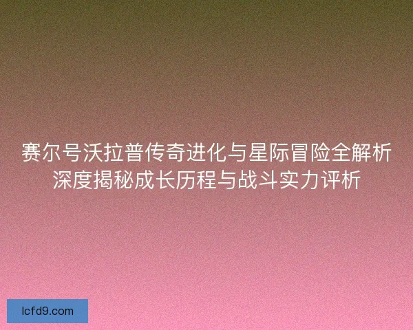 赛尔号沃拉普传奇进化与星际冒险全解析深度揭秘成长历程与战斗实力评析