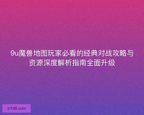 9u魔兽地图玩家必看的经典对战攻略与资源深度解析指南全面升级