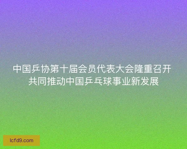 中国乒协第十届会员代表大会隆重召开 共同推动中国乒乓球事业新发展