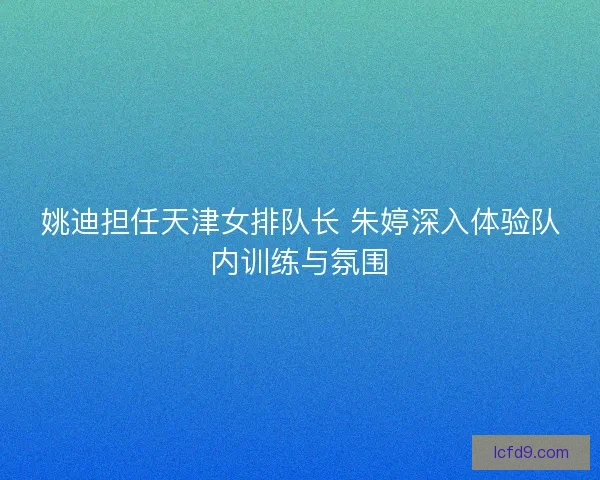 姚迪担任天津女排队长 朱婷深入体验队内训练与氛围