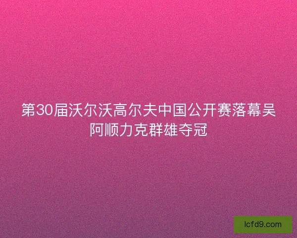 第30届沃尔沃高尔夫中国公开赛落幕吴阿顺力克群雄夺冠