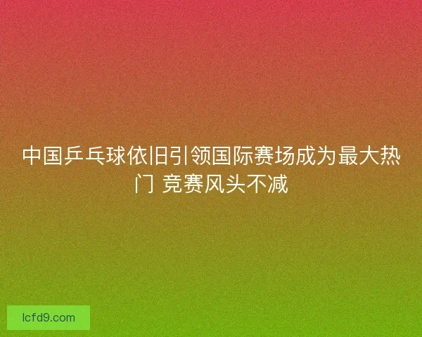 中国乒乓球依旧引领国际赛场成为最大热门 竞赛风头不减