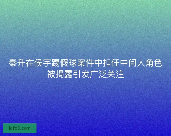 秦升在侯宇踢假球案件中担任中间人角色被揭露引发广泛关注