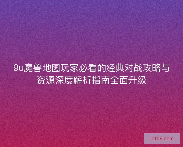 9u魔兽地图玩家必看的经典对战攻略与资源深度解析指南全面升级