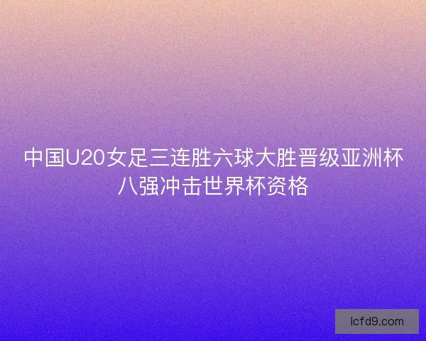 中国U20女足三连胜六球大胜晋级亚洲杯八强冲击世界杯资格