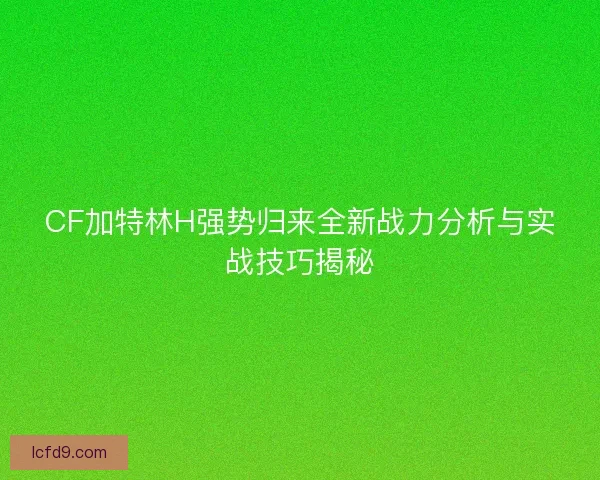 CF加特林H强势归来全新战力分析与实战技巧揭秘