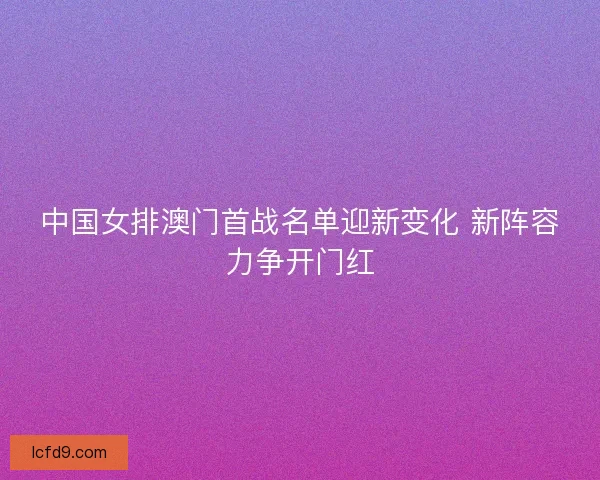中国女排澳门首战名单迎新变化 新阵容力争开门红