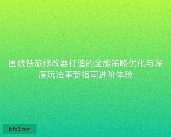 围绕铁旅修改器打造的全能策略优化与深度玩法革新指南进阶体验
