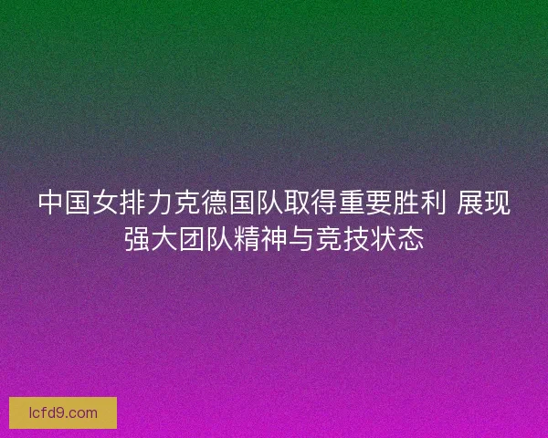 中国女排力克德国队取得重要胜利 展现强大团队精神与竞技状态