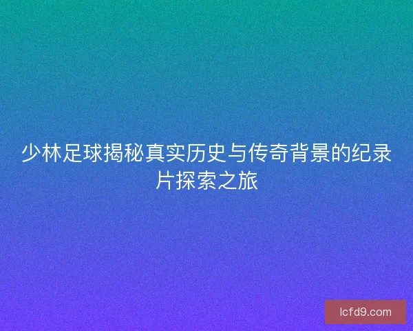 少林足球揭秘真实历史与传奇背景的纪录片探索之旅